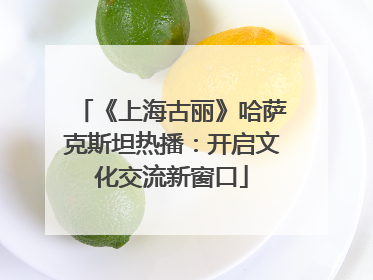 《上海古丽》哈萨克斯坦热播：开启文化交流新窗口