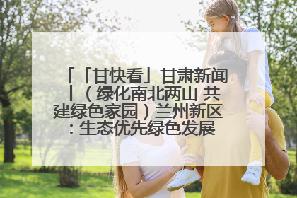 「甘快看」甘肃新闻丨（绿化南北两山 共建绿色家园）兰州新区：生态优先绿色发展 打造生态环保示范区