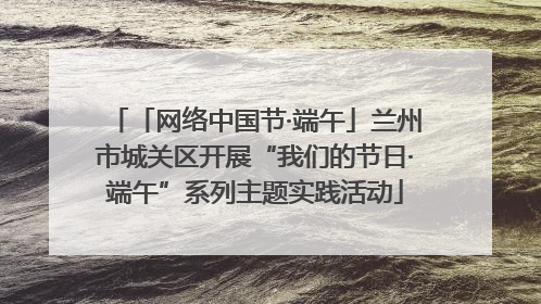 「网络中国节·端午」兰州市城关区开展“我们的节日·端午”系列主题实践活动