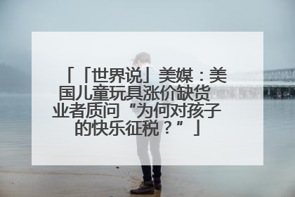 「世界说」美媒：美国儿童玩具涨价缺货 业者质问“为何对孩子的快乐征税？”