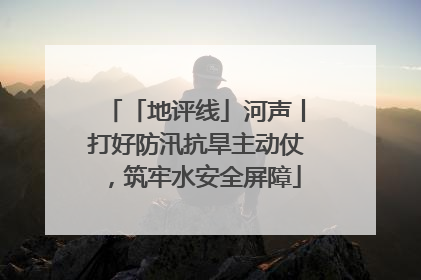 「地评线」河声丨打好防汛抗旱主动仗，筑牢水安全屏障