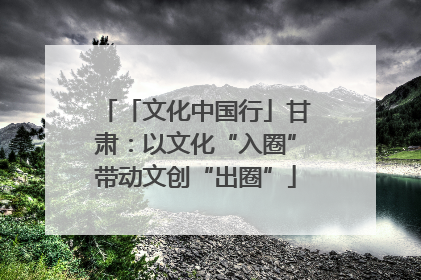 「文化中国行」甘肃：以文化“入圈”带动文创“出圈”