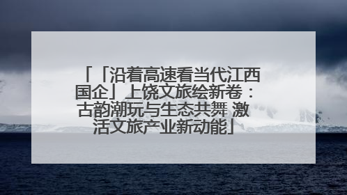 「沿着高速看当代江西国企」上饶文旅绘新卷：古韵潮玩与生态共舞 激活文旅产业新动能
