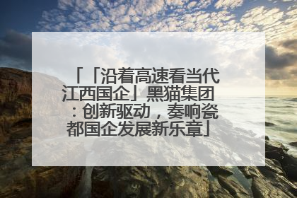 「沿着高速看当代江西国企」黑猫集团：创新驱动，奏响瓷都国企发展新乐章