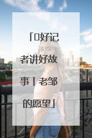  好记者讲好故事丨老邹的愿望