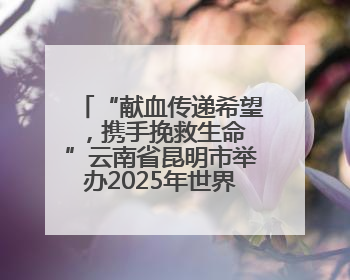 “献血传递希望，携手挽救生命 ”云南省昆明市举办2025年世界献血者日主题宣传活动