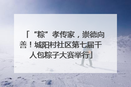 “粽”孝传家，崇德向善！城阳村社区第七届千人包粽子大赛举行