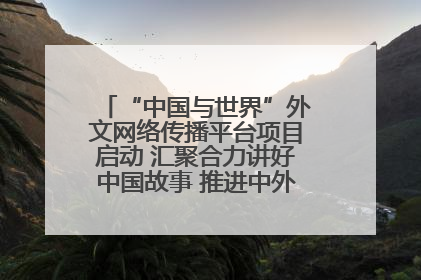 “中国与世界”外文网络传播平台项目启动 汇聚合力讲好中国故事 推进中外文明交流互鉴