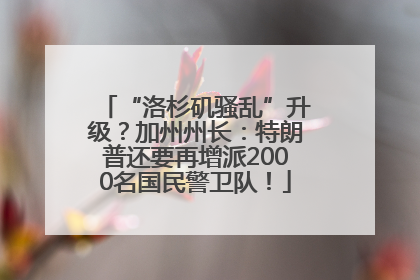 “洛杉矶骚乱”升级？加州州长：特朗普还要再增派2000名国民警卫队！