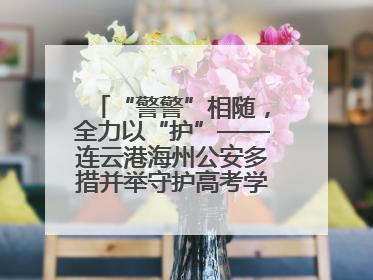 “警警”相随，全力以“护”——连云港海州公安多措并举守护高考学子逐梦路