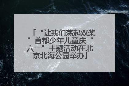 “让我们荡起双桨”首都少年儿童庆“六一”主题活动在北京北海公园举办