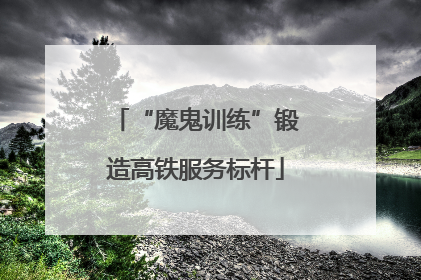 “魔鬼训练”锻造高铁服务标杆