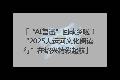 “AI鲁迅”回故乡啦！“2025大运河文化阅读行”在绍兴精彩起航
