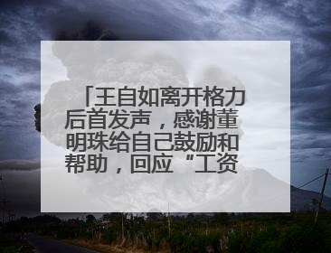 王自如离开格力后首发声，感谢董明珠给自己鼓励和帮助，回应“工资条”：清楚自己要什么，工资条不重要