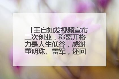 王自如发视频宣布二次创业，称离开格力是人生低谷，感谢董明珠、雷军，还回应了“工资条”：清楚自己要什么……