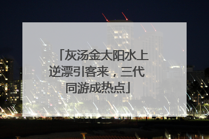 灰汤金太阳水上逆漂引客来，三代同游成热点