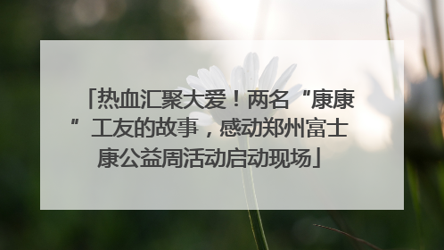 热血汇聚大爱！两名“康康”工友的故事，感动郑州富士康公益周活动启动现场