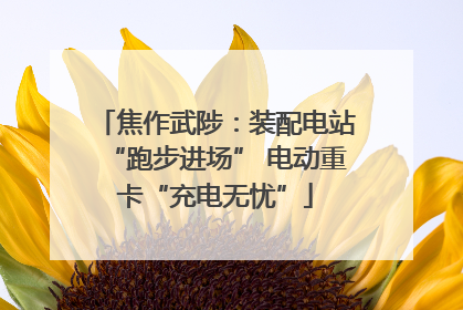 焦作武陟：装配电站“跑步进场” 电动重卡“充电无忧”