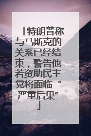 特朗普称与马斯克的关系已经结束，警告他若资助民主党将面临“严重后果”