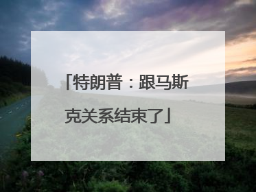 特朗普：跟马斯克关系结束了
