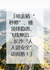 电表箱“秒修”、楼顶排隐患、飞线整治……长沙“人人讲安全”动真格！