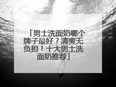 男士洗面奶哪个牌子最好？清爽无负担！十大男士洗面奶推荐