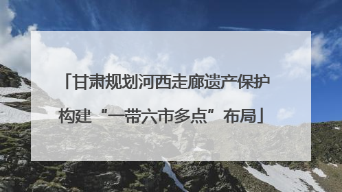 甘肃规划河西走廊遗产保护 构建“一带六市多点”布局
