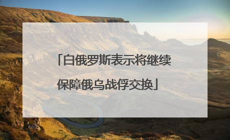 白俄罗斯表示将继续保障俄乌战俘交换