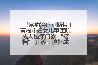 癫痫治疗别断片！青岛市妇女儿童医院成人癫痫门诊 “接档” 开诊，填补成年延续治疗空白