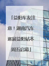 益阳车友注意！湖南汽车巡展益阳站本周五启幕