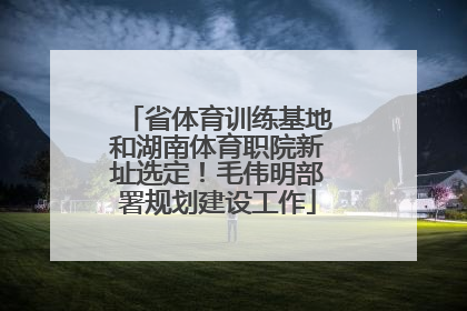 省体育训练基地和湖南体育职院新址选定！毛伟明部署规划建设工作