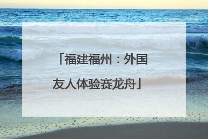 福建福州：外国友人体验赛龙舟