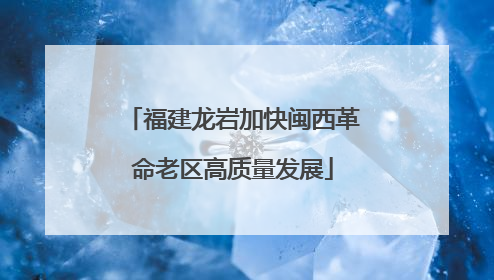 福建龙岩加快闽西革命老区高质量发展