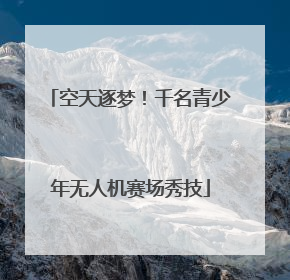 空天逐梦！千名青少年无人机赛场秀技