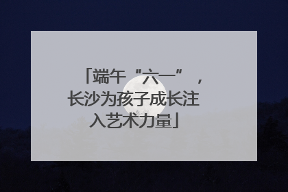 端午“六一”，长沙为孩子成长注入艺术力量