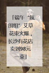端午“氛围组”艾草花束火爆，长沙有花店卖到98元一束