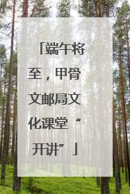 端午将至，甲骨文邮局文化课堂“开讲”