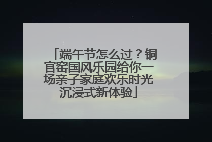 端午节怎么过？铜官窑国风乐园给你一场亲子家庭欢乐时光沉浸式新体验