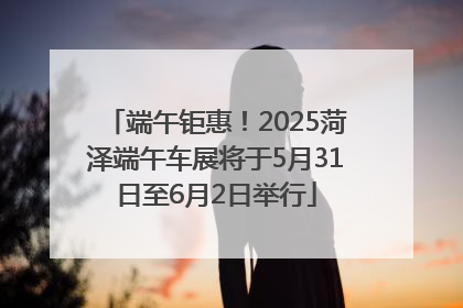 端午钜惠！2025菏泽端午车展将于5月31日至6月2日举行