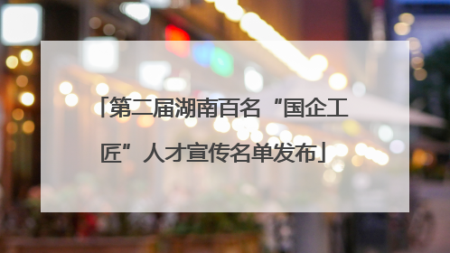第二届湖南百名“国企工匠”人才宣传名单发布