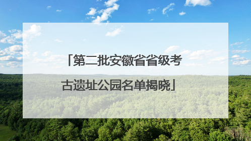 第二批安徽省省级考古遗址公园名单揭晓