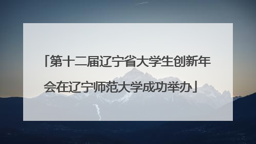 第十二届辽宁省大学生创新年会在辽宁师范大学成功举办