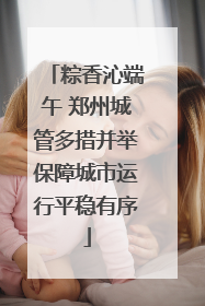 粽香沁端午 郑州城管多措并举保障城市运行平稳有序