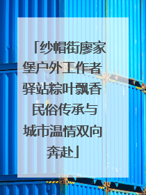 纱帽街廖家堡户外工作者驿站粽叶飘香 民俗传承与城市温情双向奔赴