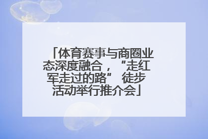体育赛事与商圈业态深度融合，“走红军走过的路” 徒步活动举行推介会