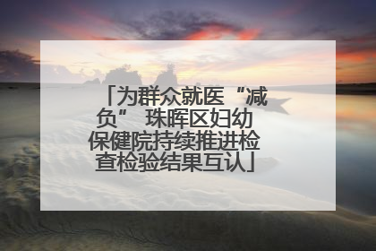 为群众就医“减负” 珠晖区妇幼保健院持续推进检查检验结果互认