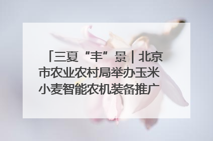 三夏“丰”景｜北京市农业农村局举办玉米小麦智能农机装备推广“田间日”活动