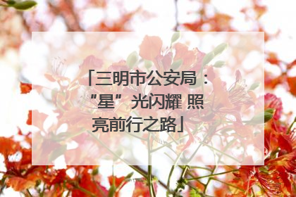 三明市公安局：“星”光闪耀 照亮前行之路