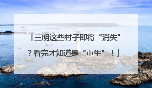 三明这些村子即将“消失”？看完才知道是“重生”！