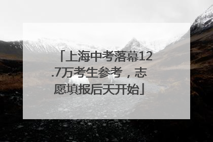上海中考落幕12.7万考生参考，志愿填报后天开始